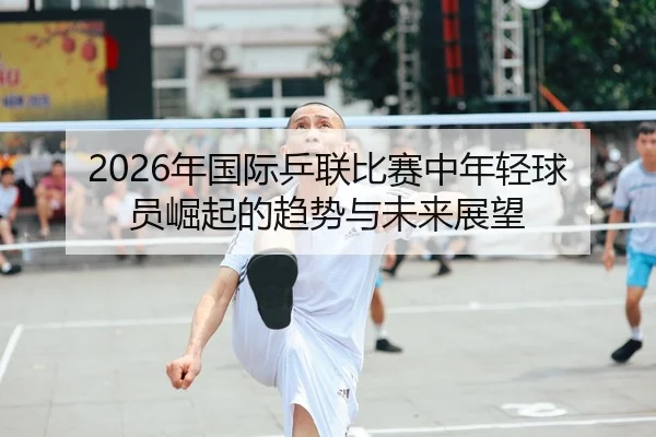 2026年国际乒联比赛中年轻球员崛起的趋势与未来展望