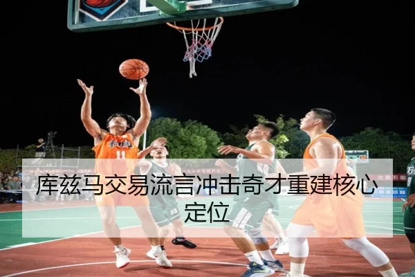 库兹马交易流言冲击奇才重建核心定位