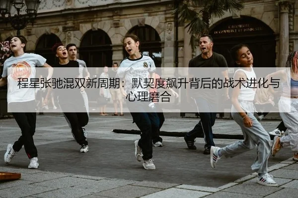 程星张驰混双新周期：默契度飙升背后的战术进化与心理磨合